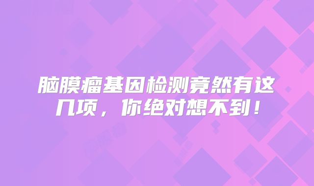 脑膜瘤基因检测竟然有这几项，你绝对想不到！