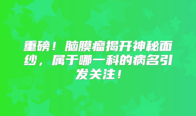 重磅！脑膜瘤揭开神秘面纱，属于哪一科的病名引发关注！