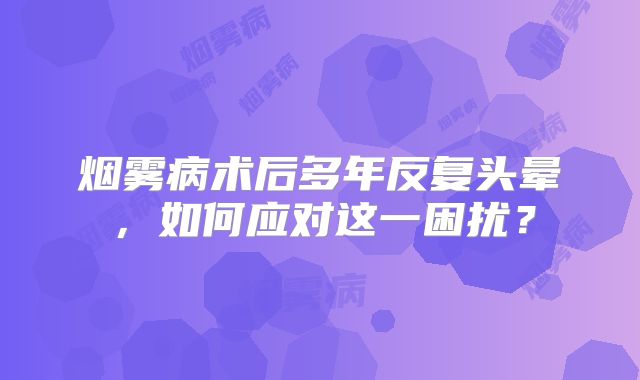 烟雾病术后多年反复头晕，如何应对这一困扰？