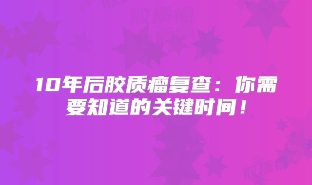 10年后胶质瘤复查：你需要知道的关键时间！
