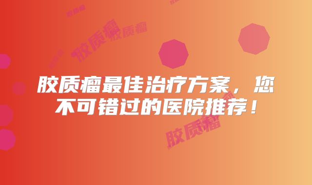胶质瘤最佳治疗方案，您不可错过的医院推荐！