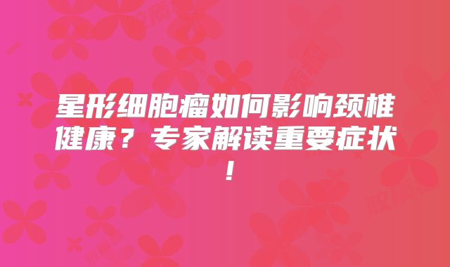 星形细胞瘤如何影响颈椎健康？专家解读重要症状！