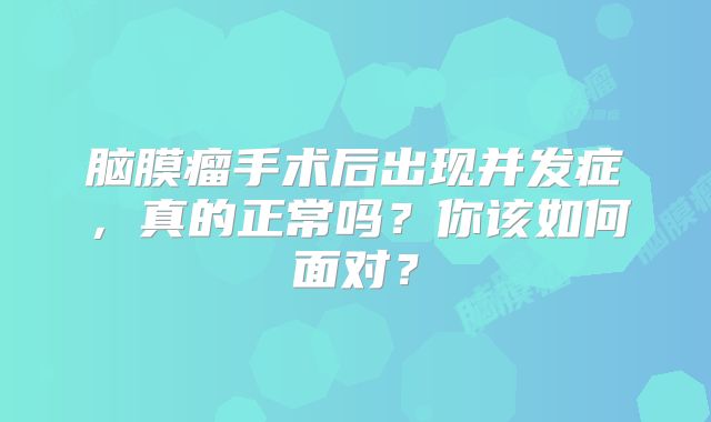脑膜瘤手术后出现并发症，真的正常吗？你该如何面对？