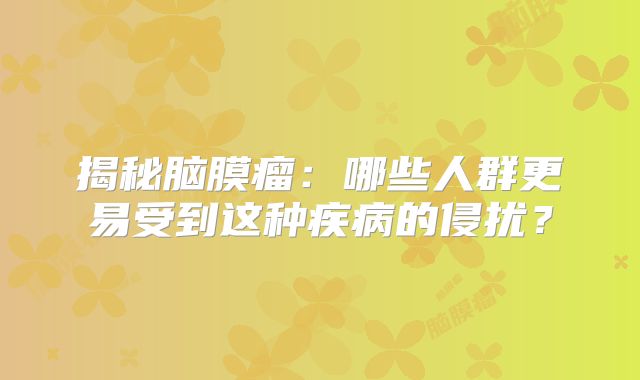 揭秘脑膜瘤：哪些人群更易受到这种疾病的侵扰？