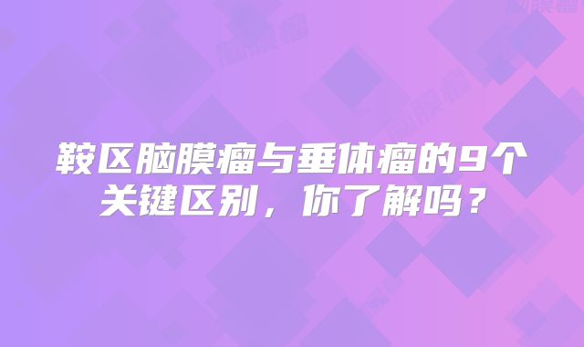鞍区脑膜瘤与垂体瘤的9个关键区别，你了解吗？