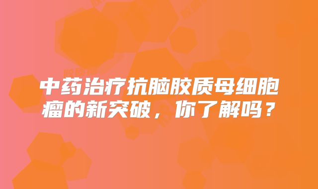 中药治疗抗脑胶质母细胞瘤的新突破，你了解吗？