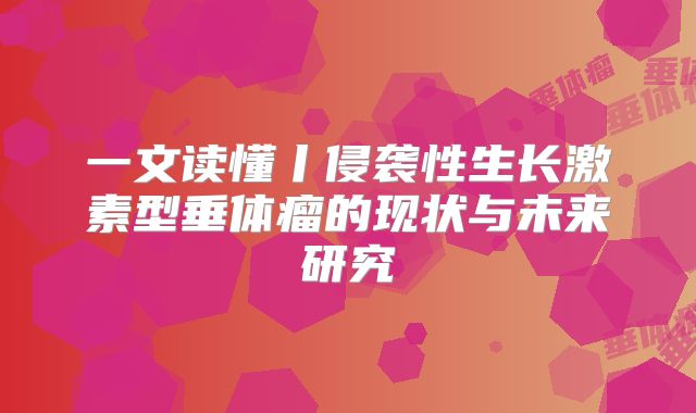 一文读懂丨侵袭性生长激素型垂体瘤的现状与未来研究