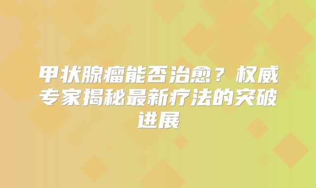甲状腺瘤能否治愈？权威专家揭秘最新疗法的突破进展