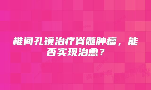 椎间孔镜治疗脊髓肿瘤，能否实现治愈？