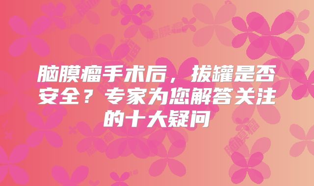 脑膜瘤手术后，拔罐是否安全？专家为您解答关注的十大疑问