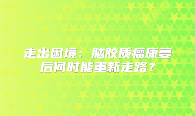 走出困境：脑胶质瘤康复后何时能重新走路？