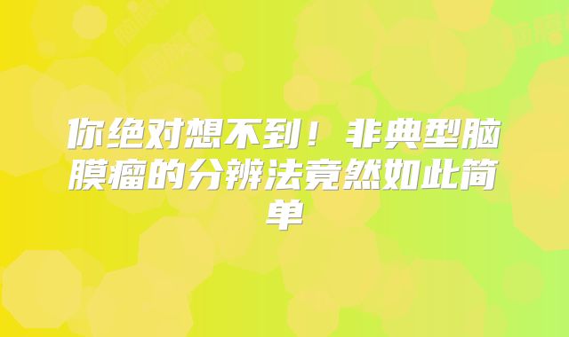 你绝对想不到！非典型脑膜瘤的分辨法竟然如此简单