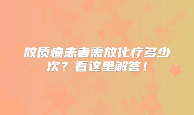 胶质瘤患者需放化疗多少次？看这里解答！