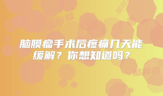 脑膜瘤手术后疼痛几天能缓解？你想知道吗？