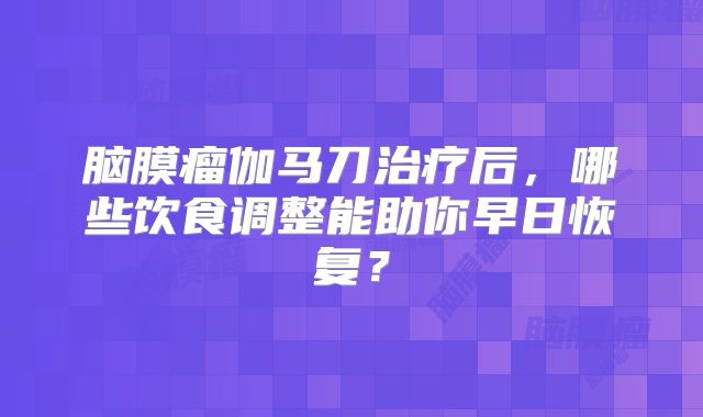 脑膜瘤伽马刀治疗后，哪些饮食调整能助你早日恢复？