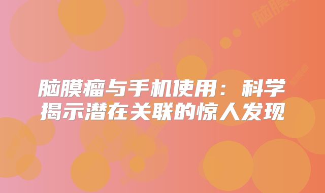 脑膜瘤与手机使用：科学揭示潜在关联的惊人发现
