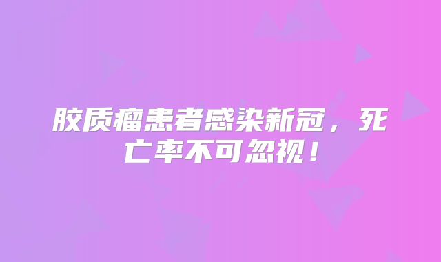 胶质瘤患者感染新冠，死亡率不可忽视！