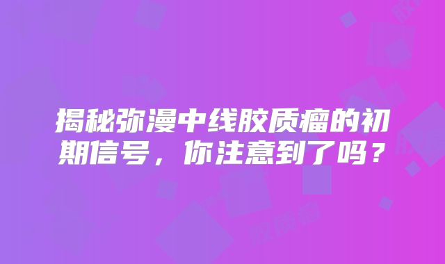 揭秘弥漫中线胶质瘤的初期信号，你注意到了吗？