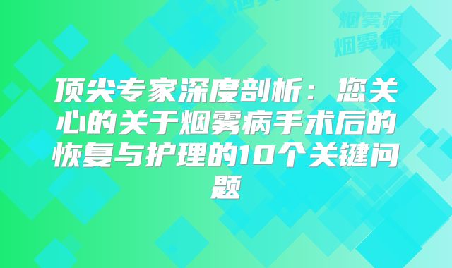 顶尖专家深度剖析：您关心的关于烟雾病手术后的恢复与护理的10个关键问题