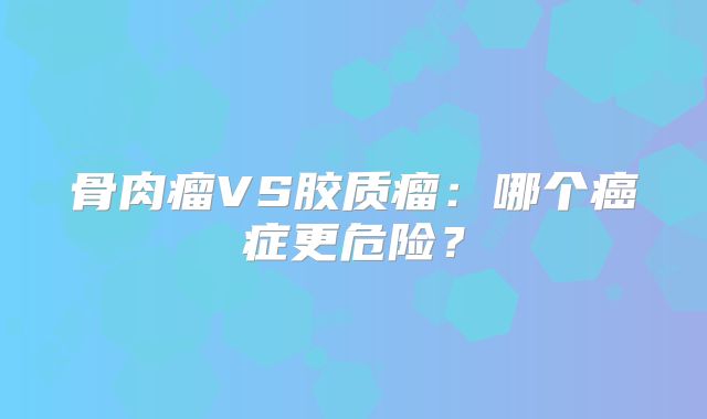 骨肉瘤VS胶质瘤：哪个癌症更危险？