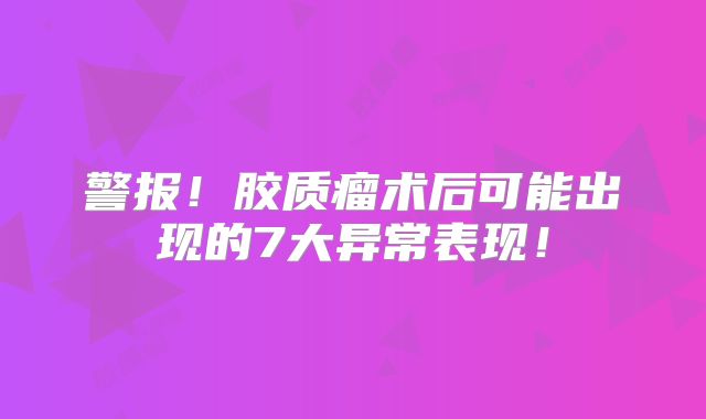 警报！胶质瘤术后可能出现的7大异常表现！