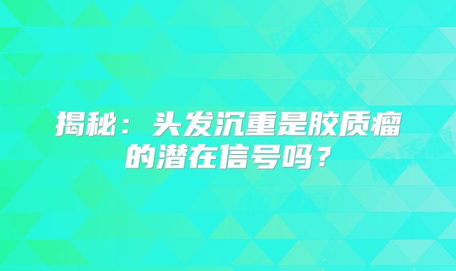 揭秘：头发沉重是胶质瘤的潜在信号吗？
