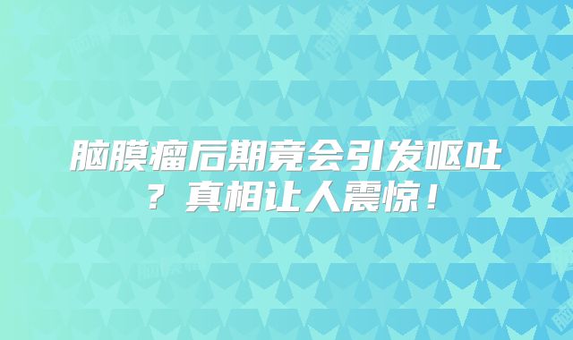 脑膜瘤后期竟会引发呕吐？真相让人震惊！