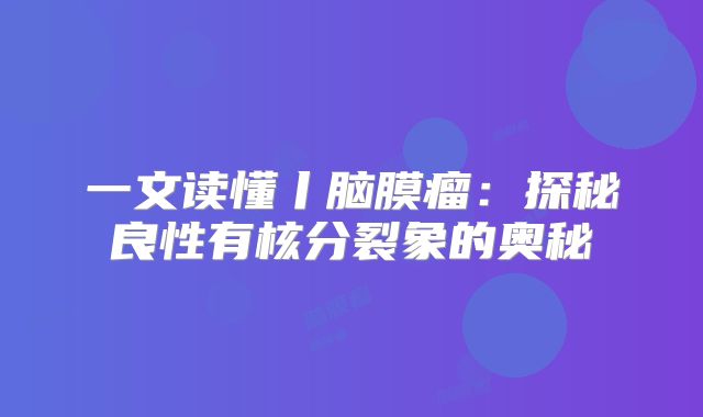 一文读懂丨脑膜瘤：探秘良性有核分裂象的奥秘