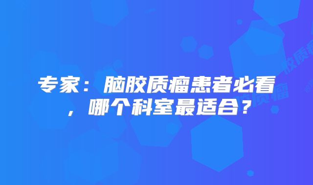 专家：脑胶质瘤患者必看，哪个科室最适合？