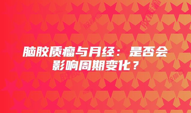 脑胶质瘤与月经：是否会影响周期变化？