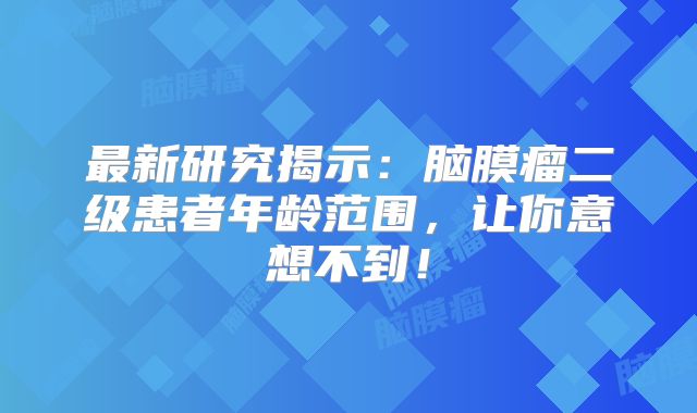 最新研究揭示：脑膜瘤二级患者年龄范围，让你意想不到！