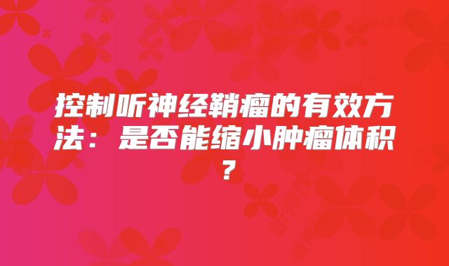 控制听神经鞘瘤的有效方法：是否能缩小肿瘤体积？