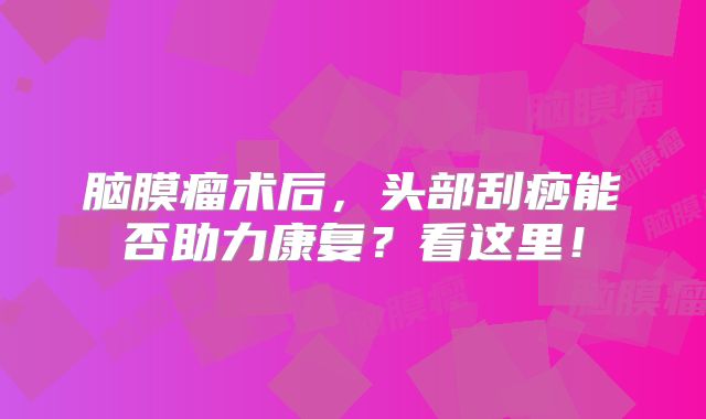 脑膜瘤术后，头部刮痧能否助力康复？看这里！