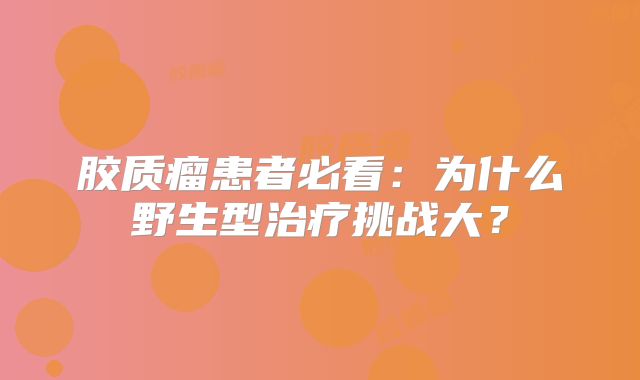 胶质瘤患者必看：为什么野生型治疗挑战大？