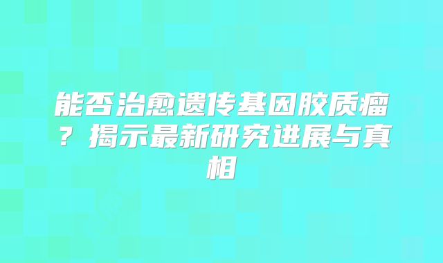 能否治愈遗传基因胶质瘤？揭示最新研究进展与真相