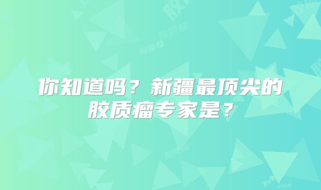 你知道吗？新疆最顶尖的胶质瘤专家是？