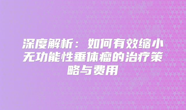 深度解析：如何有效缩小无功能性垂体瘤的治疗策略与费用