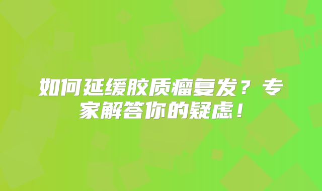 如何延缓胶质瘤复发？专家解答你的疑虑！