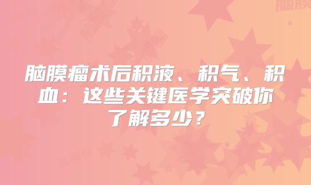 脑膜瘤术后积液、积气、积血：这些关键医学突破你了解多少？