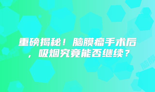 重磅揭秘！脑膜瘤手术后，吸烟究竟能否继续？