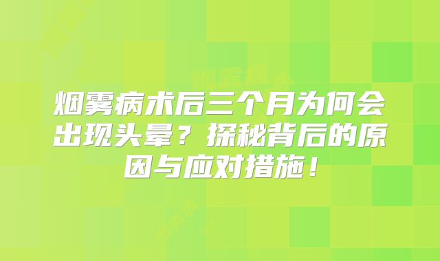 烟雾病术后三个月为何会出现头晕？探秘背后的原因与应对措施！