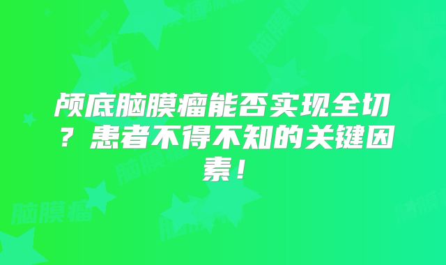 颅底脑膜瘤能否实现全切？患者不得不知的关键因素！