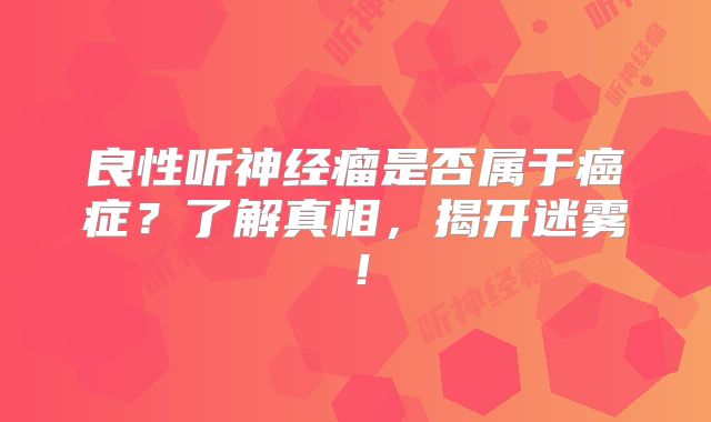良性听神经瘤是否属于癌症？了解真相，揭开迷雾！