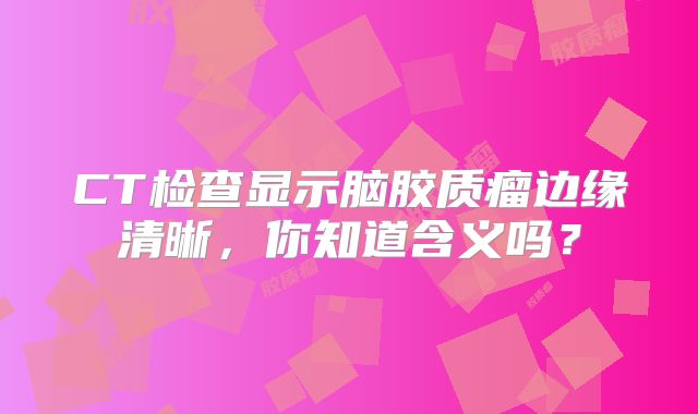 CT检查显示脑胶质瘤边缘清晰，你知道含义吗？