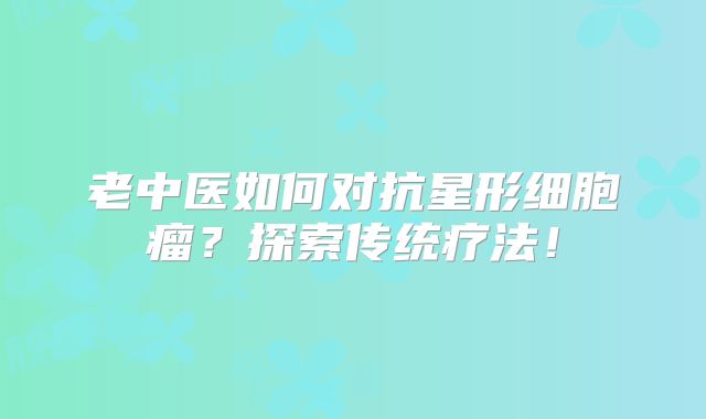 老中医如何对抗星形细胞瘤？探索传统疗法！