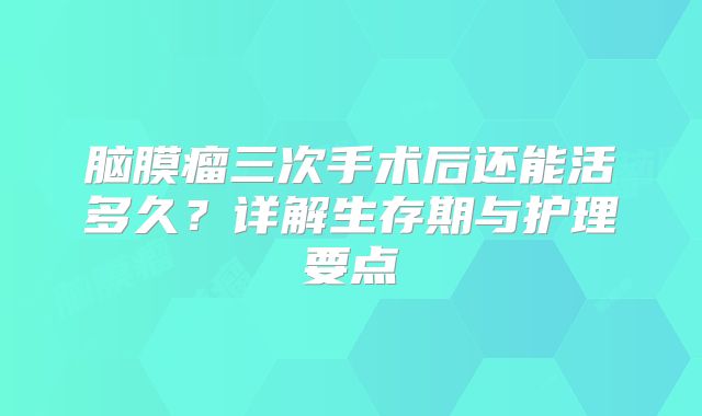 脑膜瘤三次手术后还能活多久？详解生存期与护理要点