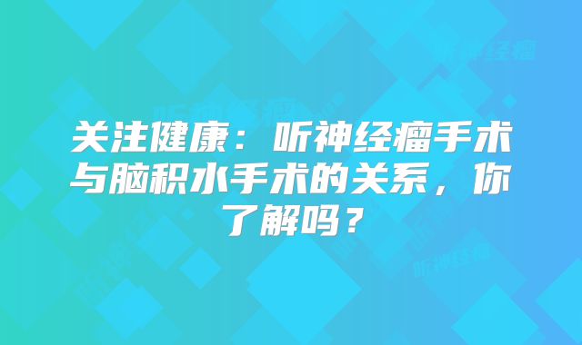 关注健康：听神经瘤手术与脑积水手术的关系，你了解吗？