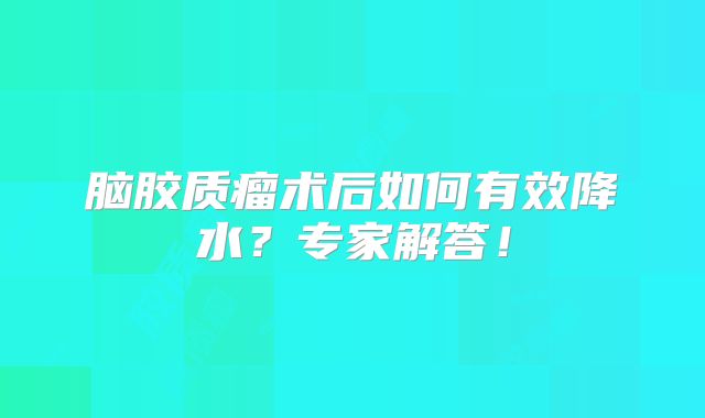 脑胶质瘤术后如何有效降水？专家解答！