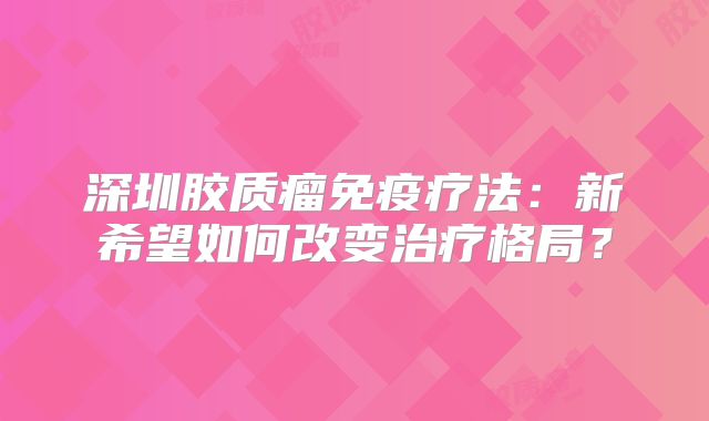深圳胶质瘤免疫疗法：新希望如何改变治疗格局？
