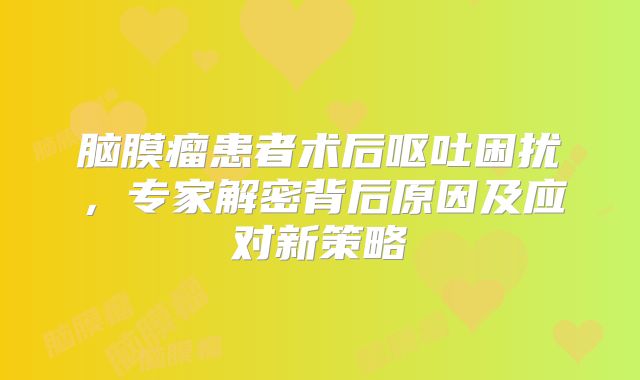 脑膜瘤患者术后呕吐困扰，专家解密背后原因及应对新策略